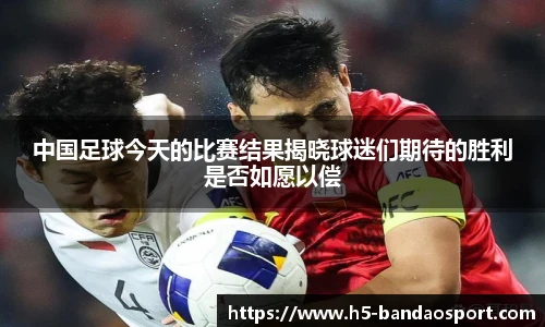 中国足球今天的比赛结果揭晓球迷们期待的胜利是否如愿以偿